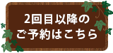 2回目以降のご予約はこちら